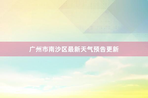 广州市南沙区最新天气预告更新