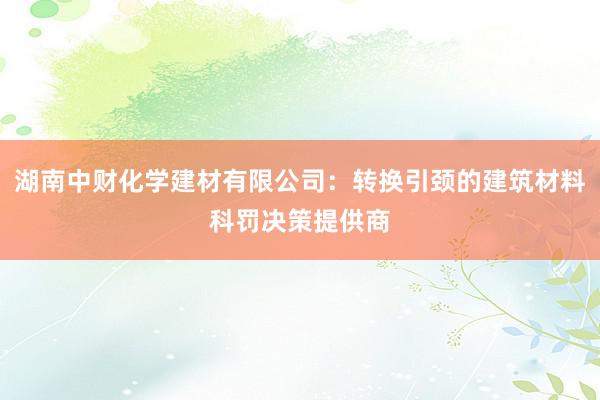 湖南中财化学建材有限公司：转换引颈的建筑材料科罚决策提供商