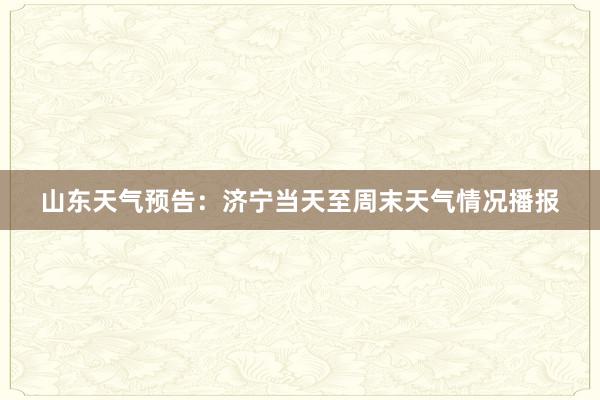 山东天气预告：济宁当天至周末天气情况播报